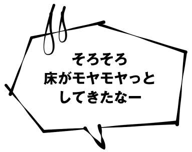 そろそろ床がモヤモヤっとしてきたなー