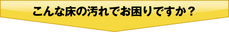 こんな床の汚れでお困りですか？